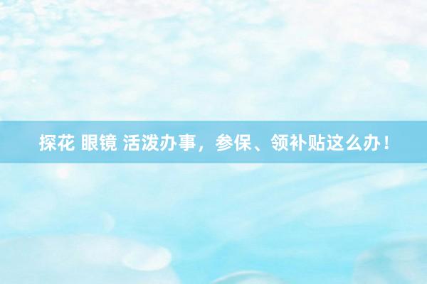 探花 眼镜 活泼办事，参保、领补贴这么办！