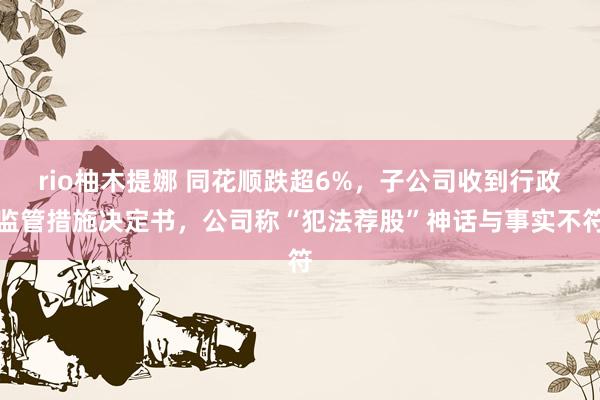 rio柚木提娜 同花顺跌超6%，子公司收到行政监管措施决定书，公司称“犯法荐股”神话与事实不符