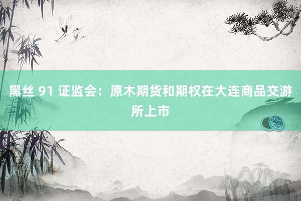黑丝 91 证监会：原木期货和期权在大连商品交游所上市