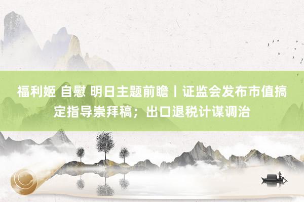 福利姬 自慰 明日主题前瞻丨证监会发布市值搞定指导崇拜稿；出口退税计谋调治