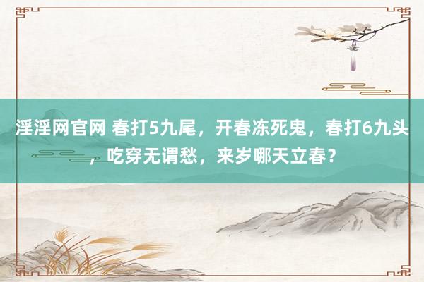 淫淫网官网 春打5九尾，开春冻死鬼，春打6九头，吃穿无谓愁，来岁哪天立春？