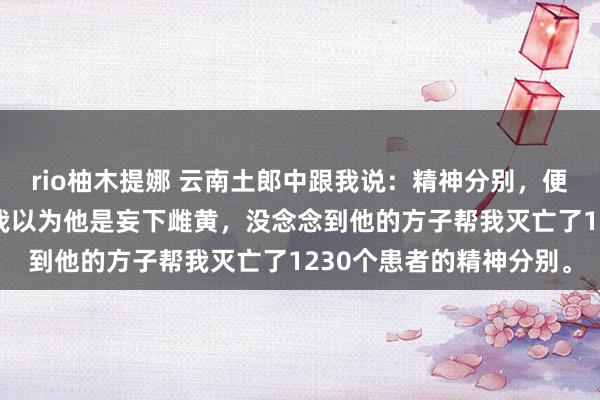 rio柚木提娜 云南土郎中跟我说：精神分别，便是“急”出来的。开动我以为他是妄下雌黄，没念念到他的方子帮我灭亡了1230个患者的精神分别。