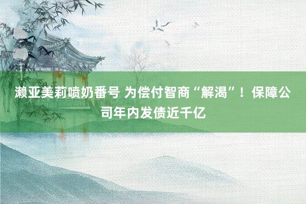 濑亚美莉喷奶番号 为偿付智商“解渴”！保障公司年内发债近千亿