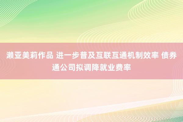 濑亚美莉作品 进一步普及互联互通机制效率 债券通公司拟调降就业费率