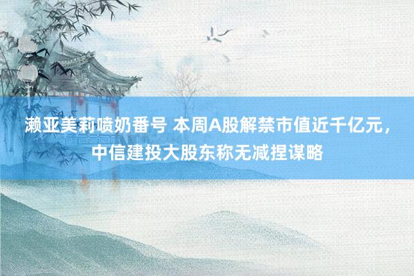 濑亚美莉喷奶番号 本周A股解禁市值近千亿元，中信建投大股东称无减捏谋略