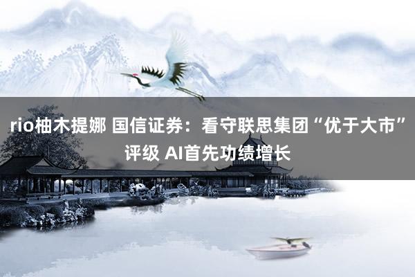 rio柚木提娜 国信证券：看守联思集团“优于大市”评级 AI首先功绩增长