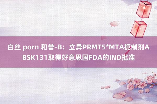 白丝 porn 和誉-B：立异PRMT5*MTA扼制剂ABSK131取得好意思国FDA的IND批准