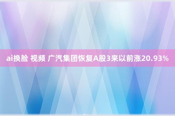 ai换脸 视频 广汽集团恢复A股3来以前涨20.93%