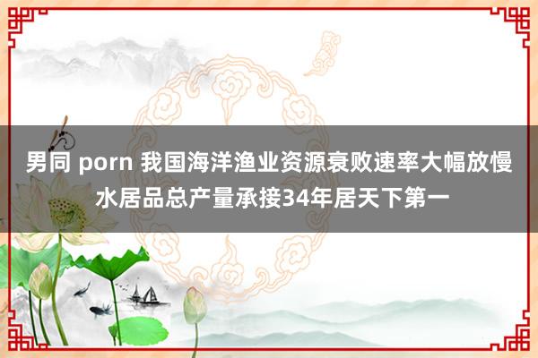 男同 porn 我国海洋渔业资源衰败速率大幅放慢 水居品总产量承接34年居天下第一