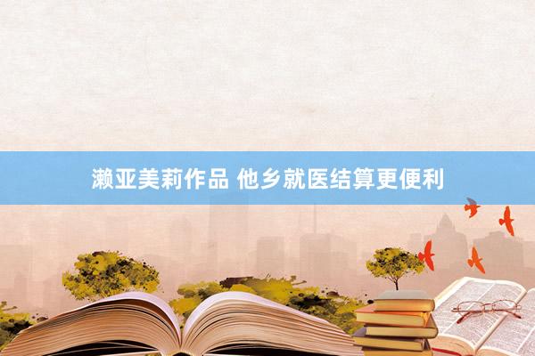 濑亚美莉作品 他乡就医结算更便利