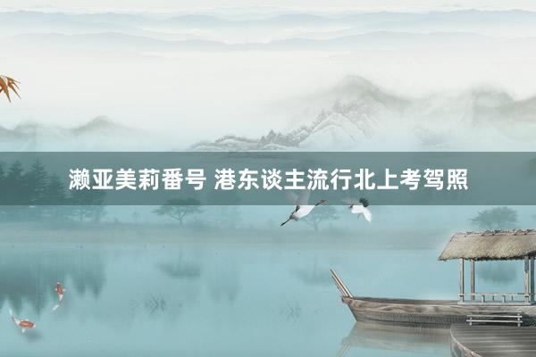 濑亚美莉番号 港东谈主流行北上考驾照