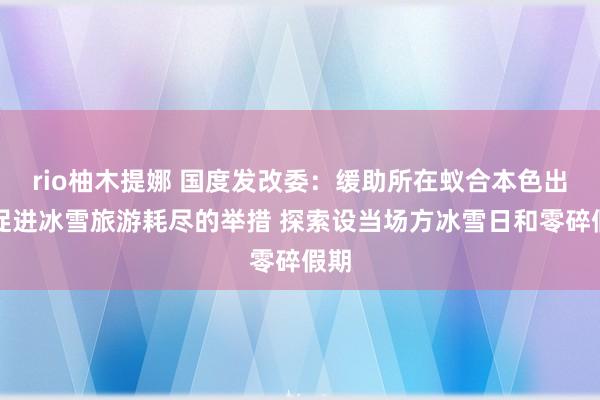 rio柚木提娜 国度发改委：缓助所在蚁合本色出台促进冰雪旅游耗尽的举措 探索设当场方冰雪日和零碎假期