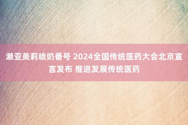 濑亚美莉喷奶番号 2024全国传统医药大会北京宣言发布 推进发展传统医药