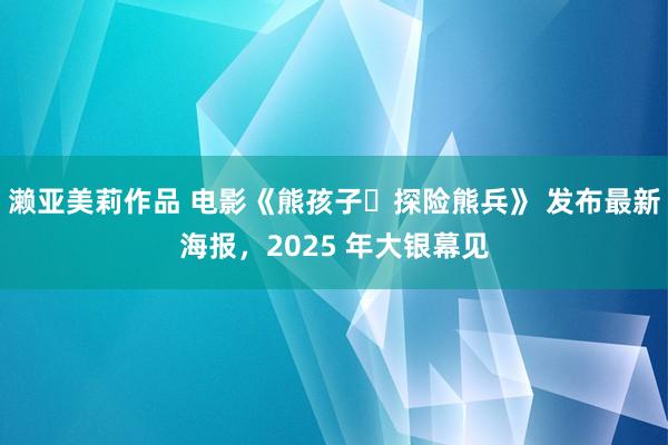 濑亚美莉作品 电影《熊孩子・探险熊兵》 发布最新海报，2025 年大银幕见