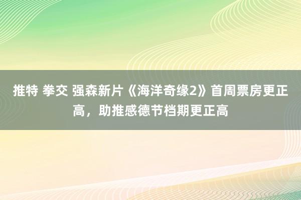 推特 拳交 强森新片《海洋奇缘2》首周票房更正高，助推感德节档期更正高