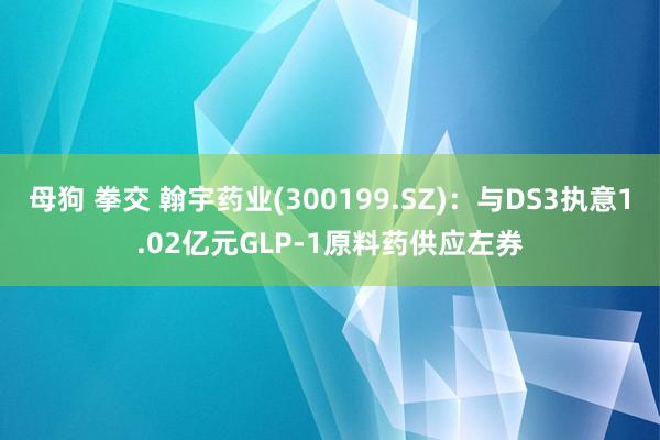 母狗 拳交 翰宇药业(300199.SZ)：与DS3执意1.02亿元GLP-1原料药供应左券