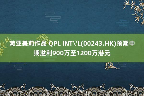 濑亚美莉作品 QPL INT'L(00243.HK)预期中期溢利900万至1200万港元