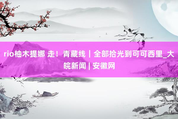 rio柚木提娜 走！青藏线｜全部拾光到可可西里_大皖新闻 | 安徽网