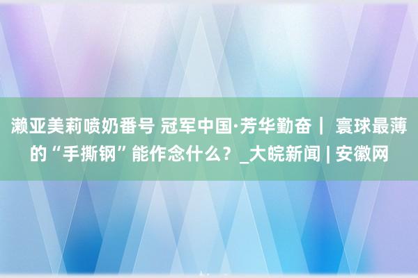 濑亚美莉喷奶番号 冠军中国·芳华勤奋｜ 寰球最薄的“手撕钢”能作念什么？_大皖新闻 | 安徽网
