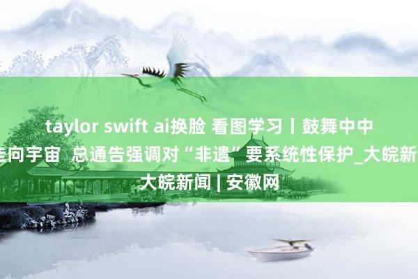 taylor swift ai换脸 看图学习丨鼓舞中中文化更好走向宇宙  总通告强调对“非遗”要系统性保护_大皖新闻 | 安徽网