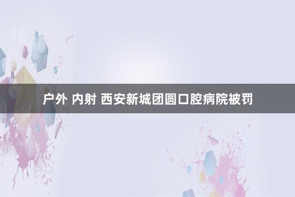 户外 内射 西安新城团圆口腔病院被罚