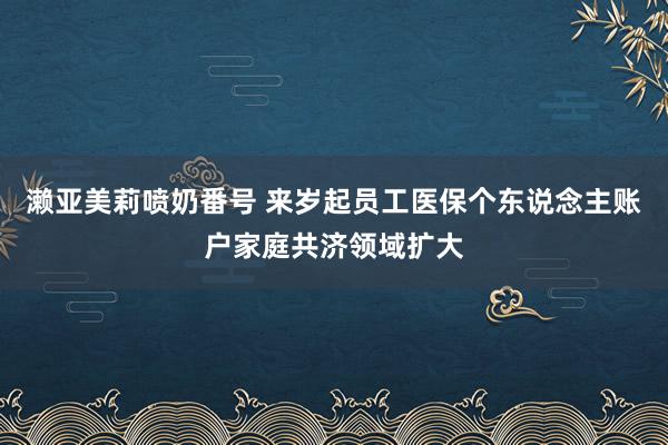 濑亚美莉喷奶番号 来岁起员工医保个东说念主账户家庭共济领域扩大