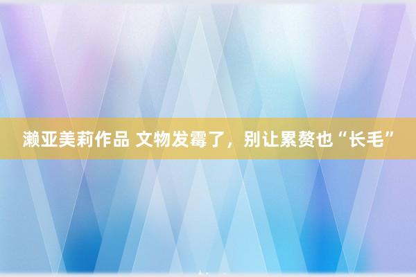 濑亚美莉作品 文物发霉了，别让累赘也“长毛”