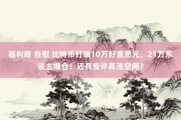 福利姬 自慰 比特币打破10万好意思元，21万东谈主爆仓！还有些许高涨空间？