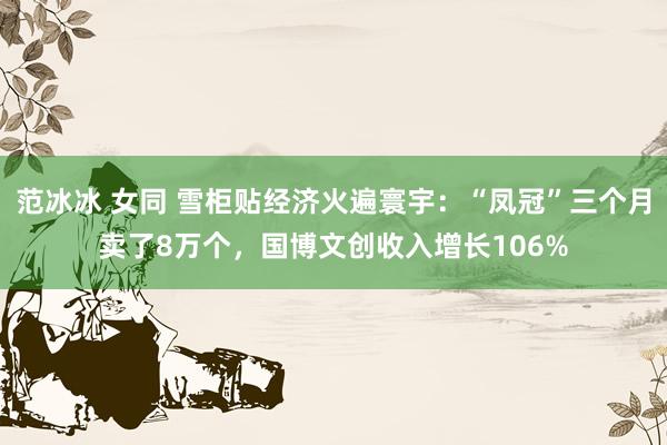 范冰冰 女同 雪柜贴经济火遍寰宇：“凤冠”三个月卖了8万个，国博文创收入增长106%