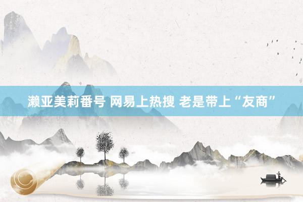 濑亚美莉番号 网易上热搜 老是带上“友商”