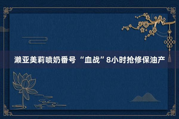 濑亚美莉喷奶番号 “血战”8小时抢修保油产