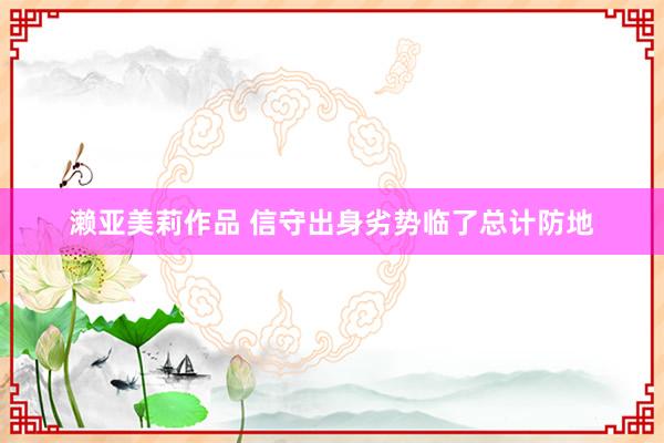 濑亚美莉作品 信守出身劣势临了总计防地