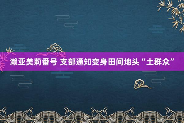 濑亚美莉番号 支部通知变身田间地头“土群众”