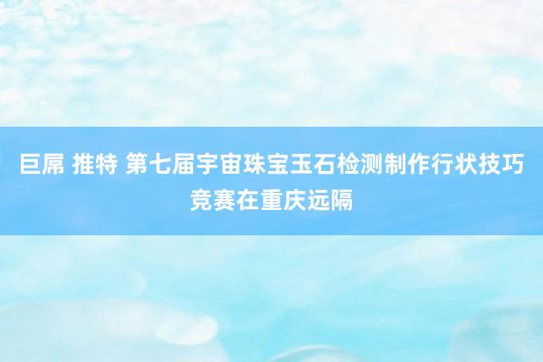 巨屌 推特 第七届宇宙珠宝玉石检测制作行状技巧竞赛在重庆远隔
