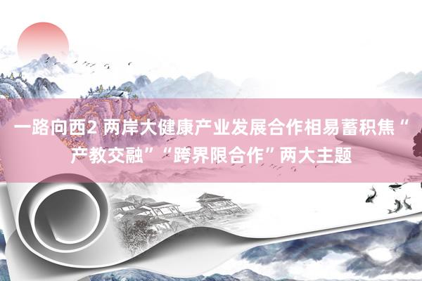 一路向西2 两岸大健康产业发展合作相易蓄积焦“产教交融”“跨界限合作”两大主题