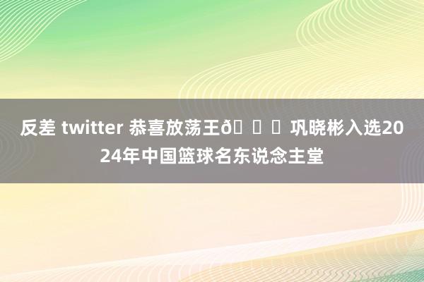 反差 twitter 恭喜放荡王🎉巩晓彬入选2024年中国篮球名东说念主堂