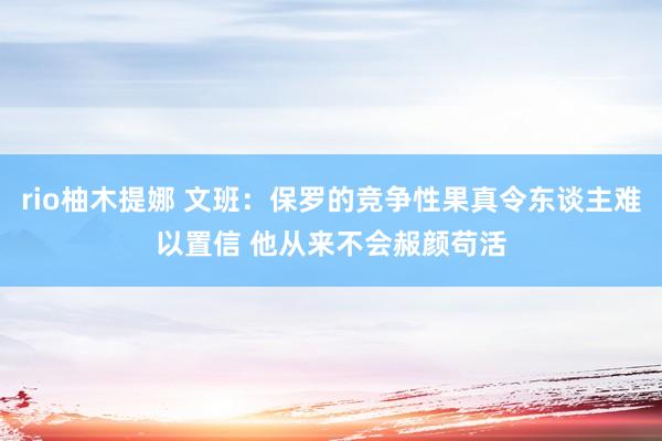 rio柚木提娜 文班：保罗的竞争性果真令东谈主难以置信 他从来不会赧颜苟活
