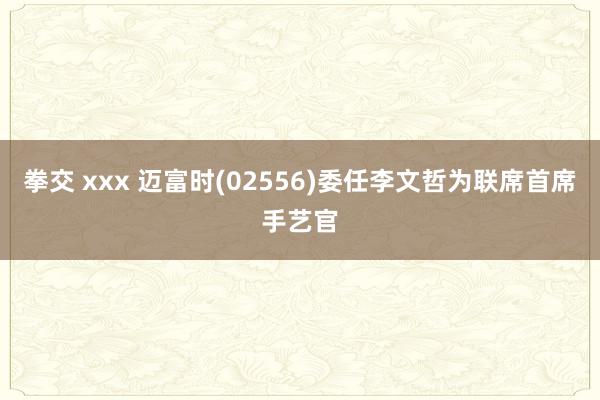 拳交 xxx 迈富时(02556)委任李文哲为联席首席手艺官