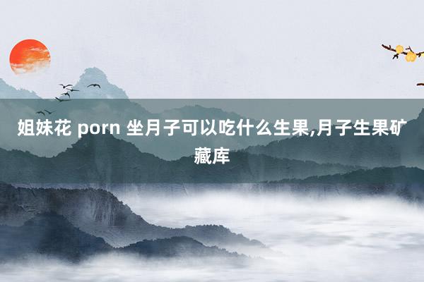 姐妹花 porn 坐月子可以吃什么生果，月子生果矿藏库