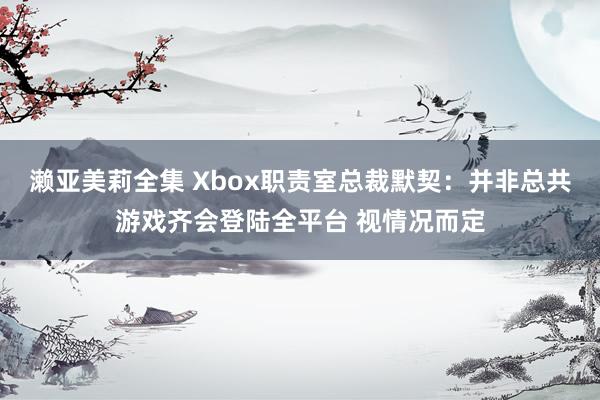 濑亚美莉全集 Xbox职责室总裁默契：并非总共游戏齐会登陆全平台 视情况而定