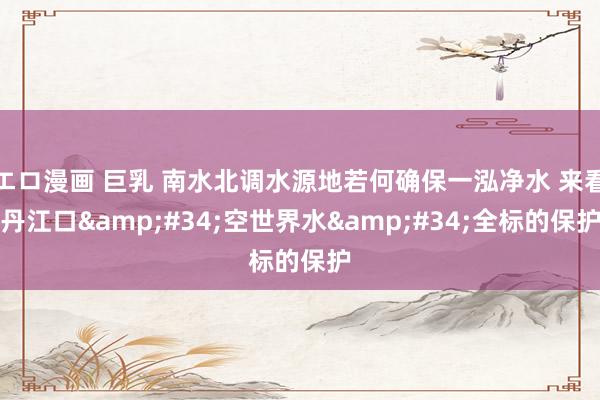 エロ漫画 巨乳 南水北调水源地若何确保一泓净水 来看丹江口&#34;空世界水&#34;全标的保护