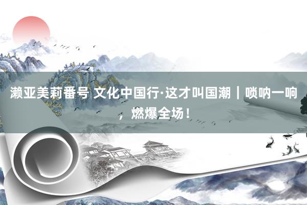 濑亚美莉番号 文化中国行·这才叫国潮｜唢呐一响，燃爆全场！