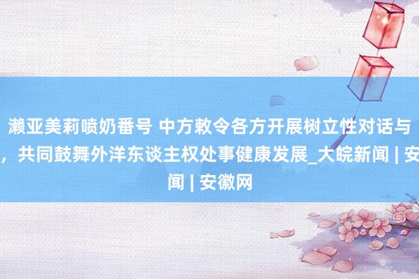濑亚美莉喷奶番号 中方敕令各方开展树立性对话与勾通，共同鼓舞外洋东谈主权处事健康发展_大皖新闻 | 安徽网