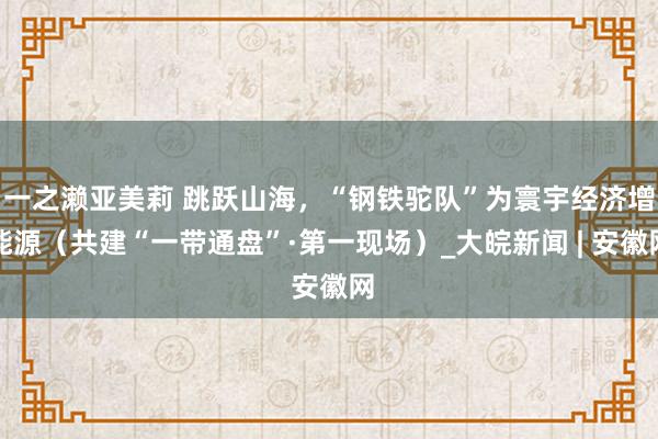 一之濑亚美莉 跳跃山海，“钢铁驼队”为寰宇经济增能源（共建“一带通盘”·第一现场）_大皖新闻 | 安徽网