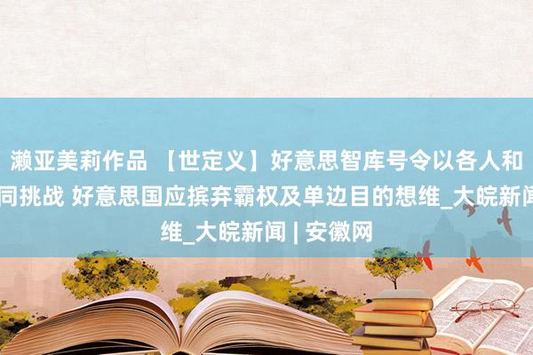 濑亚美莉作品 【世定义】好意思智库号令以各人和解布置共同挑战 好意思国应摈弃霸权及单边目的想维_大皖新闻 | 安徽网