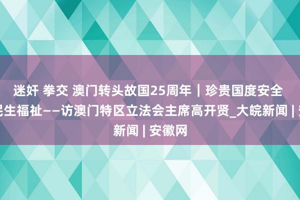 迷奸 拳交 澳门转头故国25周年｜珍贵国度安全 增进民生福祉——访澳门特区立法会主席高开贤_大皖新闻 | 安徽网