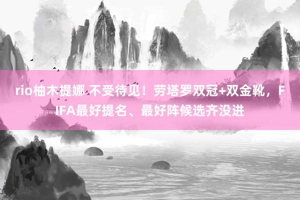 rio柚木提娜 不受待见！劳塔罗双冠+双金靴，FIFA最好提名、最好阵候选齐没进