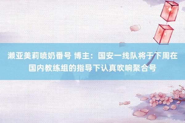 濑亚美莉喷奶番号 博主：国安一线队将于下周在国内教练组的指导下认真吹响聚合号