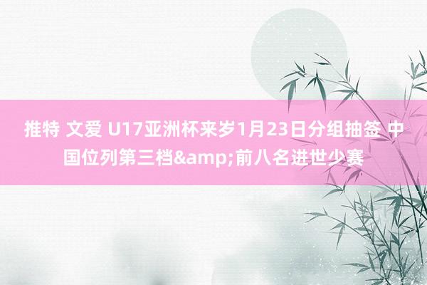 推特 文爱 U17亚洲杯来岁1月23日分组抽签 中国位列第三档&前八名进世少赛