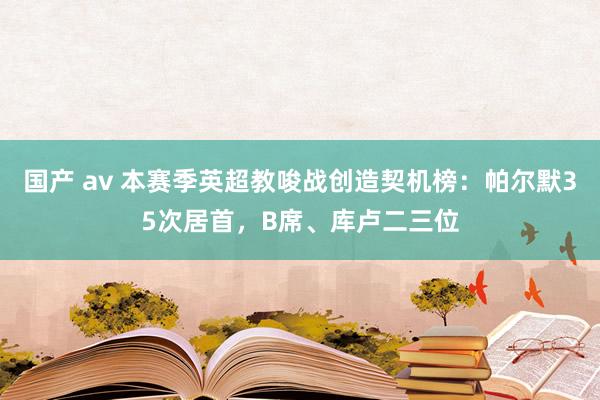 国产 av 本赛季英超教唆战创造契机榜：帕尔默35次居首，B席、库卢二三位